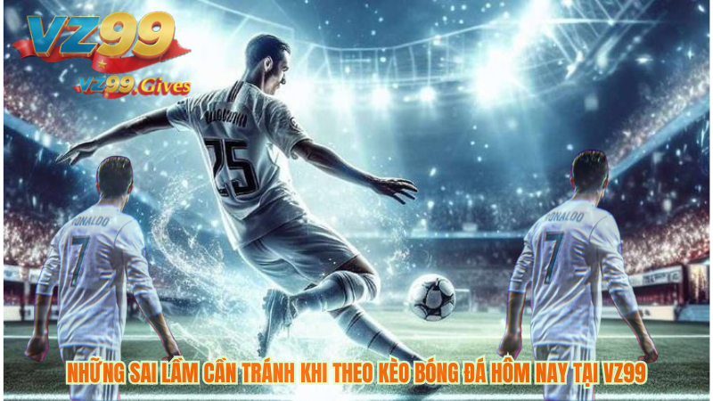 những sai lầm cần tránh khi theo kèo bóng đá hôm nay tại vz99